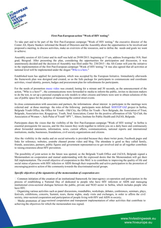 achieving the objectives for which the memorandum was signed. 
First Pan-European action "Week of HIV testing" 
To take part and to be part of the first Pan-European campaign "Week of HIV testing," the executive director of the Center AS, Djuric Stankov informed the Board of Directors and the Assembly about the opportunities to be involved and proposed a meeting, to discuss activities, make an overview of the resources, and to define the needs and goals we want to achieve. 
Assembly session of AS Center and its staff was held on 29/09/2013. beginning at 17 am, address Svetogorska 18/8, Stari grad, Beograd. After presenting the plan, considering the opportunities for participation and discussion, it was unanimously decided and the decision of Assembly was filed under No. 230/2013 - the AS Center will join the initiative in the implementation of the first Pan-European campaign "Week of HIV testing." It was also agreed that all activities at national level will be implemented under the slogan "Who is a hero." 
Established team has applied for participation, which was accepted by the European Initiative. Immediately afterwards the framework plan was designed and created, so as the Info package for participants to communicate and coordinate activities, visual identity, posters, badges and procurement plan for refreshments for participants. 
For the needs of promotion music video was created, lasting for a minute and 30 seconds, as the announcement of the action, "Who is a hero?" , the communications were forwarded to media to inform the public, invites to decision makers to do the test, to set up a personal example as role models to other citizens and letters were sent to obtain solutions of the use of public space for the purpose of maintaining the central street events. 
In close communication with associates and partners, the informations about interest to participate in the meetings were colected and at those meetings the roles of the following participants were defined: SOSYEP GIZ project in Serbia, Belgrade Youth Office, the Office for Youth - Old City, the Office for Youth - New Belgrade, the Association of Trust, Belgrade, Association tree, Kragujevac, Youth, Soul Association, Center for the positive affirmation of life "Q-Club, the Association of Women +, Safe Pulse of Youth" SPY ", Altero, Institute for Public Health and JAZAS, Belgrade. 
Participants share the vision that the visibility of the first Pan-European campaign "Week of HIV testing" in Serbia is essential prerequisite for success, and for this reason they work together to inform you on a daily basis and continuously about forwarded statements, information, news, current affairs, communications, national reports and international institutions, media, businesses, foundations, civil society organizations and citizens. 
Also the visibility in the media and on social networks is provided because they share twiter posts, Facebook pages and links for reference, websites, youtube channel promo video and blog. The attendane is good as they called family, friends, associates, partners, public figures and government representatives to get involved and so all together contribute to raising awareness about HIV prevention. 
The possibility of joint action in the future was spotted, so the Belgrade Youth Office and JAZA S, Belgrade signed a Memorandum on cooperation and mutual understanding with the expressed desire that the Memorandum will get their full implementation. The overall objective of cooperation in this MoU is to contribute to improving the quality of life and social status of persons with HIV infection or AIDS through their responsible and active participation in the promotion of encouraging positive action of the community towards the discriminated social groups. 
Specific objectives of the signatories of the memorandum of cooperation are: 
-agency co-operation and participation in the process of establishing a National Day of dedicated to people who have HIV infection or AIDS and mana ging institutional cross-sectoral dialogue between the public, private and NGO sector in Serbia, which includes people who have HIV. 
festivals, exhibitions, concerts, Summit, tours, theme nights, study visits and exchanges, in order to affirm the civil society, inter-sectoral cooperation and participation of people living with HIV and AIDS in society; 
-sectoral cooperation and transparent implementation of other activities that contribute to  