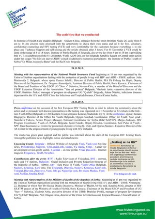 UG "Q-Club" Belgrade, Prof. Dragan Delic, director of the Clinic for Infectious and Tropical Diseases, Clinical Center of 
Serbia. 
The activities that we conducted 
In Institute of Health Care students Belgrade - Student Clinic, entrance from the street Brothers Nedic 28, daily from 8 am to 14 pm citizens were provided with the opportunity to check their own status and do it for free, voluntary, confidential counseling and HIV testing (VCT) and very comfortable for the customers because everything is in one place and Technical Support and self-testing and the results obtained after 3 hours. For 01 December a VCT could be done in the range of 8 to 18 hours. Institute of Public Health of Belgrade, also every day from 9 am to 15 pm is providing free VCT. In celebration of the 01 December, World AIDS Day, on the Belgrade Republic Square in Central street action under the slogan "No life lost due to AIDS" joined in addition to numerous participants the Institute of Public Health of Serbia "Dr Milan Jovanovic-Batut" and the Red Cross Belgrade. 
20.11.2013. 
Meeting with the representatives of the National Health Insurance Fund beginning at 10 am was organized by the Union of Serbian organizations dealing with the protection of people living with HIV and AIDS - USOP, address John Marinovića 2, Belgrade, where spoke Danica Salaški, Director of Public Health, MA Ph Fishing for Hope, Deputy Director of the Department, Dr. Dragana Atanasijević, Assistant Director of Public Health, Boris Kovacic, Chairman of the Board and President of the USOP UG "Stav +" Subotica, Nevena Ciric, a member of the Board of Directors and the USOP Executive Director of the Association "Vise od pomoci" Belgrade, Vladimir Antic, executive director of the USOP, Bratislav Prokić, manager of program development UG "Q-club" Belgrade, Jelena Nikolic, infectious diseases department in the HIV and AIDS Clinic for Infectious and Tropical diseases, Clinical Center Serbia. 
21.11.2013. 
Press conference on the occasion of the first European HIV Testing Week in order to inform the community about the action and to persuade well-known personalities in the testing was organized on 21 November at 12 o'clock in the Info - rum Youth Office Belgrade in 1300 kaplara 2 (side entrance Kolarac, Studentski trg 5). At the conference, spoke: Tamara Blagojevic, Director of the Office for Youth, Belgrade, Ognjen Sinobad, Coordinator, Office for Youth `Stari grad`, Stanislava Vidovic, Senior Project Manager, National Coordinator for Serbia (GIZ SoSYEP), Marija Zivkovic, HIV Program Coordinator, Youth of JAZAS, Belgrade, Iseini Foteski, Deputy Director, Coordinator, Safe Pulse of Youth - SPY, Rade Kuzmanovic, Centre for promotion of positive living Q- Club, and Djurica Stankov, Executive Director of the AS Center for the empowerment of young people living with HIV included. 
The media has given great support and the public was informed about the start of the European HIV Testing Week. Among the published news highlights notice and attachments: 
Upcoming Events: Belgrade - Official Website of Belgrade Vesti, Vesti-vesti On line news, Prelistavanje, Najvesti, Vesti.aladin.info, Danas, Yu mama, Crnps - Center for development of non-profit sector, E-zemun - on line portal, Vrsac plus.com - Internet magazin, Frequency, Grid3, Newsbcc. 
Contributions after the event: RTV - Radio Television of Vojvodina, B92 - Internet, radio and TV stations, Inclusion - Social Inclusion and Poverty Reduction Strategy of the Republic of Serbia - SIPRU, Spy - Safe Pulse of Youth, Youth Office Belgrade, Naslovi, Krstarica, Kurir info, The Telegraph, Dnevnik, Naslovi, Krstarica, Kurir info, Telegraf, Dnevnik, Zdravstvo, Vesti, Info go, Najnovije vesti, Rtv ritam, Medias, Vesti- 
vesti, Medias, Smedia, Grid3 Free living news 24 clock 
Meeting with representatives of the Ministry of Health of the Republic of Serbia, beginning at 13 pm was organized by the Union of Serbian organizations dealing with the protection of people living with HIV and AIDS - USOP, Nemanjina 
22, Belgrade at which Prof Dr Slavica Djukic Dejanovic, Minister of Health, Mr Sc med. Katarina Mitic, director of HIV GFATM project of the Ministry of Health of Serbia, Boris Kovacic, Chairman of the Board USOP and President of UG "Stav +" Subotica, Vladimir Antic, executive director of the USOP, Bratislav Prokić, manager of program development  