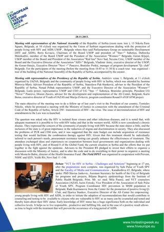 collective levels. It helps us to live responsible , productive and fulfilling life, and in the case of a positive result allows 
us time to begin with the treatment that will prevent the occurrence of a long period of AIDS. 
28.11.2013. 
Meeting with representatives of the National Assembly of the Republic of Serbia (room num. tree ), 13 Nikola Pasic Square, Belgrade, at 10 o'clock was organized by the Union of Serbian organizations dealing with the protection of people living with HIV and AIDS USOP , Belgrade where they said Parliamentary Group on sustainable Development (HIV and AIDS), Boris Kovacic, Chairman of the Board USOP and president of "Stav+" Subotica, Dubravka Malohodžić, member of the Board USOP and the President of the Association "Women+" Belgrade, Goran Kljajić, USOP member of the Board and President of the Association "Red line" Novi Sad, Nevena Ciric, USOP member of the Board and the Executive Director of the Association "AID+" Belgrade, Vladimir Antic, executive director of the USOP, the Goran Ostojic, Executive Director "Novi +" Pancevo, Bratislav Prokić, manager of program development "Q - club" Belgrade. For the participants of the meeting (before the meeting from 10:45 to 11:30 h) a coach tour was organized - tour of the building of the National Assembly of the Republic of Serbia, accompanied by the curator. 
Meeting with representatives of the Presidency of the Republic of Serbia, Andrićev venac 1, Belgrade, at 11 o'clock organized by JAZAS, Belgrade and the community of people living with HIV in Serbia, which was attended by Jasmina Mitrovic-Maric Advisor President of the Republic of Serbia, Stanislava Pak-Stanković, adviser to the President of the Republic of Serbia, Nenad Pribak representative USOP, and the Executive Director of the Association "Women+" Belgrade, Laslo power, representative USOP and CEO of UG "Stav +" Subotica, Branislav principle, President UG "Nova+" Pancevo, Drazen Zacero, advisor for the development and implementation of the AS Center, Belgrade, Karlo Boras, executive director of Youth of JAZAS and Marija Zivkovic, program coordinator Round 8 of GFATM project. 
The main objective of the meeting was to do a follow up of last year's visit to the President of our country, Tomislav Nikolic, where he promised a meeting with the Ministry of Justice in connection with the amendment of the Criminal Code of the Republic of Serbia, Article 250 - transmission of HIV - the virus. The issue of decriminalization of HIV and amendments to the Law was re-launched. 
The question was asked why the HIV is isolated from viruses and other infectious diseases, and it is noted that, with adequate treatment it is possible to live with HIV today and that in the western world, AIDS is now considered a chronic disease. They expressed the concern of the community of people living with HIV because the state shares a little, and the inclusion of the state is of great importance in the reduction of stigma and discrimination in society. They also discussed the problems of PCR and CD4 tests, and it was suggested that the state budget can include acquisition of resistance testing that would facilitate the combination therapy against HIV. Given that this treatment should be individually tailored to each person's needs, procurement resistance testing can greatly enhance the effectiveness of treatment. The attendees exchanged ideas and experiences on cooperation between local governments and organizations dealing with people living with HIV, end of Round 8 of the Global Fund, the current situation in Serbia and the efforts that we put together in the fight against the epidemic. Advisors to the President RS pledged to invest their efforts to organize a discussion with the Ministry of Justice, and to alter the code and to do everything in their power to organize a meeting with Momcilo Babic, director of the Health Insurance Fund. The Field DPST was organized in cooperation with Prevent, NSHC and IZJV, Veliki Rit, Novi Sad 11 -14h 
Debate "VCT for HIV in Serbia - Challenges and Solutions" beginning at 17 pm, after the preparations were complete, was organized by Safe Pulse of Youth SPY and the Faculty of Media and Communications , Karađorđeva 65, Belgrade, where spoke: PhD Slavisa Jankovic, Assistant Secretary for health of the City of Belgrade for programs and projects, Biljana Begovic epidemiology from the Institute of Public Health Belgrade, Prim. Mr. sci med. Mila Paunić, and VCT counselors Association JAZAS, Iseini Fetoski, Vice President of the Association of Safe Pulse of Youth SPY, Program Coordinator HIV prevention in MSM population in Belgrade, Rade Kuzmanovic from the Center for the promotion of positive living Q- Club, and Djurica Stankov, Executive Director of the AS Center for empowering 
young people living with HIV and AIDS, in order to initiate the adoption of recommendations that would contribute to counseling and testing to be available to citizens who are vulnerable to HIV so as many can be counseled and tested and thereby learn about their HIV status. Early knowledge of HIV status has a huge significance both on the individual and  