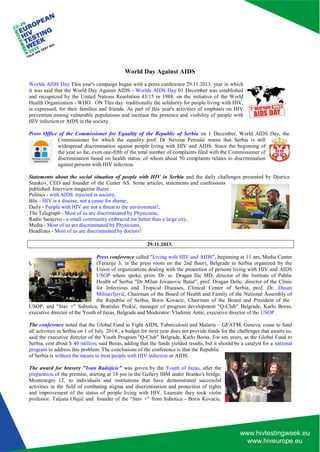 World Day Against AIDS 
Worlds AIDS Day This year's campaign began with a press conference 29.11.2013. year in which it was said that the World Day Against AIDS - Worlds AIDS Day 01 December was established and recognized by the United Nations Resolution 43/15 in 1988. on the initiative of the World Health Organization - WHO. ON This day traditionally the solidarity for people living with HIV, is expressed, for their families and friends. As part of this year's activities of emphasis on HIV prevention among vulnerable populations and increase the presence and visibility of people with HIV infection or AIDS in the society. 
Press Office of the Commissioner for Equality of the Republic of Serbia on 1 December, World AIDS Day, the 
Commissioner for which the equality prof. Dr Nevena Petrušić warns that Serbia is still widespread discrimination against people living with HIV and AIDS. Since the beginning of the year so far, even one-fifth of the total number of complaints filed with the Commissioner of discrimination based on health status, of whom about 50 complaints relates to discrimination against persons with HIV infection. 
Statements about the social situation of people with HIV in Serbia and the daily challenges presented by Djurica 
Stankov, CEO and founder of the Center AS. Some articles, statements and confessions published: Interview magazine Bazar 
Politics - with AIDS rejected in society, 
Blic - HIV is a disease, not a cause for shame, 
Daily - People with HIV are not a threat to the environment!, The Telegraph - Most of us are discriminated by Physicians, 
Radio Sarajevo - a small community embraced me better than a large city, Media - Most of us are discriminated by Physicians, 
Headlines - Most of us are discriminated by doctors! 
29.11.2013. 
Press conference called "Living with HIV and AIDS", beginning at 11 am, Media Center (Terazije 3, in the press room on the 2nd floor), Belgrade in Serbia organized by the Union of organizations dealing with the protection of persons living with HIV and AIDS USOP where spoke, prim. Dr. sc. Dragan Ilic MD, director of the Institute of Public Health of Serbia "Dr Milan Jovanovic Batut", prof. Dragan Delic, director of the Clinic for Infectious and Tropical Diseases, Clinical Center of Serbia, prof. Dr. Dusan Milisavljević, Chairman of the Board of Health and Family of the National Assembly of the Republic of Serbia, Boris Kovacic, Chairman of the Board and President of the 
USOP, and "Stav +" Subotica, Bratislav Prokić, manager of program development "Q-Club" Belgrade, Karlo Boras, executive director of the Youth of Jazas, Belgrade and Moderator: Vladimir Antic, executive director of the USOP. 
The conference noted that the Global Fund to Fight AIDS, Tuberculosis and Malaria – GFATM, Geneva, cease to fund all activities in Serbia on 1 of July 2014., a budget for next year does not provide funds for the challenges that awaits us, said the executive director of the Youth Program "Q-Club" Belgrade, Karlo Boras. For ten years, as the Global Fund to Serbia, cost about $ 40 million, said Boras, adding that the funds yielded results, but it should be a catalyst for a national program to address this problem. The conclusions of the conference is that the Republic 
of Serbia is without the means to treat people with HIV infection or AIDS. 
The award for bravery "Ivan Radojicic" was goven by the Youth of Jazas, after the preparation of the premise, starting at 18 pm in the Gallery IBM under Branko's bridge, Montenegro 12, to individuals and institutions that have demonstrated successful activities in the field of combating stigma and discrimination and protection of rights and improvement of the status of people living with HIV. Laureate they took violin professor. Tatjana Olujić and founder of the "Stav +" from Subotica - Boris Kovacic.  