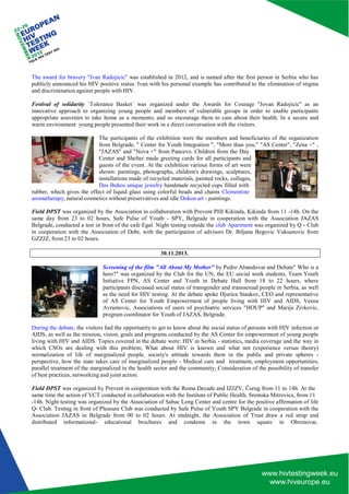 The award for bravery "Ivan Radojicic" was established in 2012, and is named after the first person in Serbia who has publicly announced his HIV positive status. Ivan with his personal example has contributed to the elimination of stigma and discrimination against people with HIV. 
Festival of solidarity `Tolerance Basket` was organized under the Awards for Courage "Jovan Radojicic" as an innovative approach to organizing young people and members of vulnerable groups in order to enable participants appropriate souvenirs to take home as a memento, and so encourage them to care about their health. In a secure and warm environment young people presented their work in a direct conversation with the visitors. 
The participants of the exhibition were the members and beneficiaries of the organization from Belgrade, " Center for Youth Integration ", "More than you," "AS Center", "Zena +" , "JAZAS" and "Nova +" from Pancevo. Children from the Day 
Center and Shelter made greeting cards for all participants and guests of the event. At the exhibition various forms of art were shown: paintings, photographs, children's drawings, sculptures, installations made of recycled materials, painted rocks, collages, Dos Buhos unique jewelry handmade recycled cups filled with 
rubber, which gives the effect of liquid glass using colorful beads and chains Clementine aromatherapy, natural cosmetics without preservatives and idle Dokon art - paintings. 
Field DPST was organized by the Association in collaboration with Prevent PHI Kikinda, Kikinda from 11 -14h. On the same day from 23 to 02 hours, Safe Pulse of Youth - SPY, Belgrade in cooperation with the Association JAZAS Belgrade, conducted a test in front of the cafe Egal. Night testing outside the club Apartment was organized by Q - Club in cooperation with the Association of Debt, with the participation of advisors Dr. Biljana Begovic Vuksanovic from GZZJZ, from 23 to 02 hours. 
30.11.2013. 
Screening of the film "All About My Mother" by Pedro Almodovar and Debate" Who is a hero?" was organized by the Club for the UN, the EU social work students, Team Youth Initiative FPN, AS Center and Youth in Debate Hall from 18 to 22 hours, where participants discussed social status of transgender and transsexual people in Serbia, as well as the need for HIV testing. At the debate spoke Djurica Stankov, CEO and representative of AS Center for Youth Empowerment of people living with HIV and AIDS, Vesna Avramovic, Associations of users of psychiatric services "HOUP" and Marija Zivkovic, program coordinator for Youth of JAZAS, Belgrade. 
During the debate, the visitors had the opportunity to get to know about the social status of persons with HIV infection or AIDS, as well as the mission, vision, goals and programs conducted by the AS Center for empowerment of young people living with HIV and AIDS. Topics covered in the debate were: HIV in Serbia - statistics, media coverage and the way in which CSOs are dealing with this problem; What about HIV is known and what not (experience versus theory) normalization of life of marginalized people, society's attitude towards them in the public and private spheres - perspective, how the state takes care of marginalized people - Medical care and treatment, employment opportunities; parallel treatment of the marginalized in the health sector and the community; Consideration of the possibility of transfer of best practices, networking and joint action. 
Field DPST was organized by Prevent in cooperation with the Roma Decade and IZJZV, Čurug from 11 to 14h. At the 
same time the action of VCT conducted in collaboration with the Institute of Public Health, Sremska Mitrovica, from 11 
-14h. Night testing was organized by the Association of Sabac Long Center and centre for the positive affirmation of life Q- Club. Testing in front of Pleasure Club was conducted by Safe Pulse of Youth SPY Belgrade in cooperation with the Association JAZAS in Belgrade from 00 to 02 hours. At midnight, the Association of Trust draw a red strap and distributed informational- educational brochures and condoms in the town square in Obrenovac.  