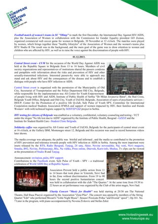 Theatre, Hall Rasa Plaović organized by the Association "Zena Plus". The concert was opened by members of the String 
Quartet "Edit" who performed Mozart's "Little Night Music", Strauss' Pizzicato Polka "and Dvorak" spoof ", Op.101. No. 
7 Later in the program, with piano accompaniment by Nevena Zivkovic and Stefan Zekić 
Football match of women's teams in SC "Olimp" to mark the first December, the International Day Against HIV/AIDS, plus the Association of Women in collaboration with the Commission for Gender Equality president GO Zemun, organized commercial web soccer game for women in Belgrade, 30 November at 12 o'clock. The matches were played by women, which brings together these "healthy lifestyles" of the Association of Women and the women's teams plus RTV Studio B The result was in the background, and the main goal of the game was to draw attention to women and children who are affected by HIV, as well as to raise the voice against the discrimination of people with HIV. 
01.12.2013. 
Central Street event - CUM for the occasion of the World Day Against AIDS was held at the Republic Square in Belgrade from 13 to 16 hours. Members of civil society organizations and representatives of institutions shared the passers condoms and pamphlets with information about the risks and prevention of HIV and other sexually-transmitted infections. Interested passers-by were able to approach any stand and ask about HIV and the consequences of the disease and to establish a dialogue with people who have HIV infection or AIDS. 
Central Street event is organized with the permission of the Municipality of Old City, Secretariat of Transportation and the Police Department Old City, Belgrade, while responsible for the implementation was AS Center for Youth Empowerment 
of people living with HIV and AIDS, Institute of Public Health of Serbia "Dr Milan Jovanovic -Batut", the Red Cross, Belgrade Youth Office, Belgrade and Old City, Youth of JAZAS, Belgrade, Association of users of psychiatric services - HOUP, Center for the Promotion of a positive life Q-club, Safe Pulse of Youth SPY, Committee for International Cooperation medical Students Association IFMSA and support of women impacted by HIV, their families and friends Women+ with with technical logistic support by SOSYEP GIZ project in Serbia. 
HIV testing for citizens of Belgrade was enabled as a voluntary, confidential, voluntary counseling and testing - VCT under the slogan "No life lost due to AIDS" organized by the Institute of Public Health, Beograd - GZZJZ and the Institute for Student Health Care - Student Clinic Belgrade. 
Solidarity coffee was organized by AS Center and Youth of JAZAS, Belgrade for the participants of central street event at 16 o'clock, at the Gallery IBM, Montenegro street 12, Belgrade and this occasion was used to record humorous videos later shown. 
The media coverage was adequate, the public was briefed and informed , and the media so contributed to the promotion of HIV prevention and tolerance towards people with HIV infection or AIDS in Serbia. Among the most important were insets released by the RTS, Radio Beograd, Tanjug, 24 sata, Akter, Novine novosadske, Naj vesti, Novi magazin, Smedia, B92, Novine, Prelistavanje, Blic, Na vidiku, Press online, Dnevnik, Kurir-info, Medias, Tv clips can be viewed at the presentation of Studio B and Tanjug. 
Announcement: invitation, palm, HIV support. 
Contributions to the Facebook event, Safe Pulse of Youth - SPY - a traditional celebration of World AIDS Day at Republic Square. 
Association Prevent held a public action from 11 to 14 hours that took place in Veternik, Novi Sad in the Zone without discrimination. From 19 to 00 hours the second positive humanitarian concert 
was held in collaboration with the club "The Quarter." At the same time from 19:30 to 
22 hours an art performance was organized by the Club of the artist stages, Novi Sad. 
Charity Concert "Music for Health" was held starting at 20:30 am The National  