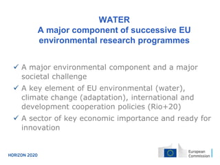 WATER
A major component of successive EU
environmental research programmes
 A major environmental component and a major
societal challenge
 A key element of EU environmental (water),
climate change (adaptation), international and
development cooperation policies (Rio+20)

 A sector of key economic importance and ready for
innovation

 