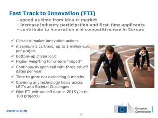 Fast Track to Innovation (FTI)
- speed up time from idea to market

- increase industry participation and first-time applicants
- contribute to innovation and competitiveness in Europe
 Close-to-market innovation actions
 maximum 5 partners, up to 3 million euro
per project
 Bottom-up driven logic
 Higher weighting for criteria "impact"
 Continuously open call with three cut-off
dates per year
 Time to grant not exceeding 6 months
 Covering any technology fields across
LEITs and Societal Challenges

 Pilot FTI with cut-off date in 2015 (up to
100 projects)

20

 