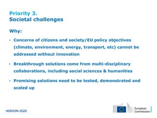 Priority 3.
Societal challenges
Why:
• Concerns of citizens and society/EU policy objectives

(climate, environment, energy, transport, etc) cannot be
addressed without innovation
• Breakthrough solutions come from multi-disciplinary

collaborations, including social sciences & humanities
• Promising solutions need to be tested, demonstrated and

scaled up

 