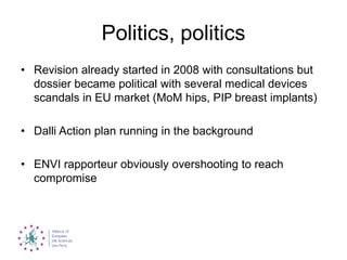 Politics, politics
• Revision already started in 2008 with consultations but
dossier became political with several medical devices
scandals in EU market (MoM hips, PIP breast implants)
• Dalli Action plan running in the background
• ENVI rapporteur obviously overshooting to reach
compromise
 