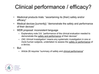 Clinical performance / efficacy?
• Medicinal products trials: “ascertaining its (their) safety and/or
efficacy”
• Medical devices [currently]: “demonstrate the safety and performance
of their devices”
• MDR proposal: inconsistent language
– Explanatory note 3.6: “performance of the clinical evaluation needed to
demonstrate the safety and performance of their devices”
– (34) „clinical investigation‟ means any systematic investigation in one or
more human subjects, undertaken to assess the safety or performance of
a device;
• But:
– Article 26 requires “summary of safety and clinical performance”
 