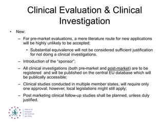 Clinical Evaluation & Clinical
Investigation
• New:
– For pre-market evaluations, a mere literature route for new applications
will be highly unlikely to be accepted;
• Substantial equivalence will not be considered sufficient justification
for not doing a clinical investigations.
– Introduction of the “sponsor”;
– All clinical investigations (both pre-market and post-market) are to be
registered and will be published on the central EU database which will
be publically accessible;
– Clinical studies conducted in multiple member states, will require only
one approval; however, local legislations might still apply;
– Post marketing clinical follow-up studies shall be planned, unless duly
justified.
 