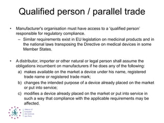 Qualified person / parallel trade
• Manufacturer's organisation must have access to a 'qualified person‟
responsible for regulatory compliance.
– Similar requirements exist in EU legislation on medicinal products and in
the national laws transposing the Directive on medical devices in some
Member States.
• A distributor, importer or other natural or legal person shall assume the
obligations incumbent on manufacturers if he does any of the following:
a) makes available on the market a device under his name, registered
trade name or registered trade mark;
b) changes the intended purpose of a device already placed on the market
or put into service;
c) modifies a device already placed on the market or put into service in
such a way that compliance with the applicable requirements may be
affected.
 