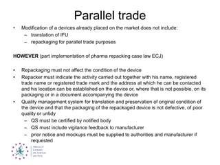 Parallel trade
• Modification of a devices already placed on the market does not include:
– translation of IFU
– repackaging for parallel trade purposes
HOWEVER (part implementation of pharma repacking case law ECJ)
• Repackaging must not affect the condition of the device
• Repacker must indicate the activity carried out together with his name, registered
trade name or registered trade mark and the address at which he can be contacted
and his location can be established on the device or, where that is not possible, on its
packaging or in a document accompanying the device
• Quality management system for translation and preservation of original condition of
the device and that the packaging of the repackaged device is not defective, of poor
quality or untidy
– QS must be certified by notified body
– QS must include vigilance feedback to manufacturer
– prior notice and mockups must be supplied to authorities and manufacturer if
requested
 