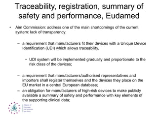 Traceability, registration, summary of
safety and performance, Eudamed
• Aim Commission: address one of the main shortcomings of the current
system: lack of transparency:
– a requirement that manufacturers fit their devices with a Unique Device
Identification (UDI) which allows traceability.
• UDI system will be implemented gradually and proportionate to the
risk class of the devices;
– a requirement that manufacturers/authorised representatives and
importers shall register themselves and the devices they place on the
EU market in a central European database;
– an obligation for manufacturers of high-risk devices to make publicly
available a summary of safety and performance with key elements of
the supporting clinical data;
 