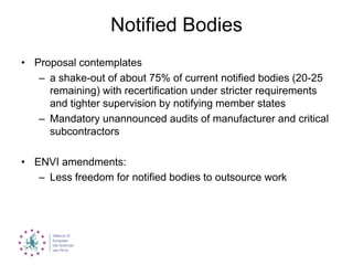 Notified Bodies
• Proposal contemplates
– a shake-out of about 75% of current notified bodies (20-25
remaining) with recertification under stricter requirements
and tighter supervision by notifying member states
– Mandatory unannounced audits of manufacturer and critical
subcontractors
• ENVI amendments:
– Less freedom for notified bodies to outsource work
 