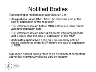 Notified Bodies
Transitioning to notified body accreditation 2.0:
• Designations under AIMD, MDD, IVD become void at the
date of application of the regulation
• EC Certificates issued before MDR enters into force remain
valid until expiration date
• EC Certificates issued after MDR enters into force become
void 2 years after the date of application of the MDR
• Certificates against MDR can only be issued by notified
bodies designated under MDR before the date of application
of MDR
Aim: make notified bodies more of an extension of competent
authorities‟ market surveillance paid by industry
 