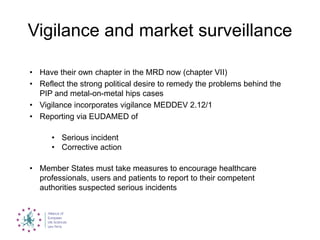 Vigilance and market surveillance
• Have their own chapter in the MRD now (chapter VII)
• Reflect the strong political desire to remedy the problems behind the
PIP and metal-on-metal hips cases
• Vigilance incorporates vigilance MEDDEV 2.12/1
• Reporting via EUDAMED of
• Serious incident
• Corrective action
• Member States must take measures to encourage healthcare
professionals, users and patients to report to their competent
authorities suspected serious incidents
 