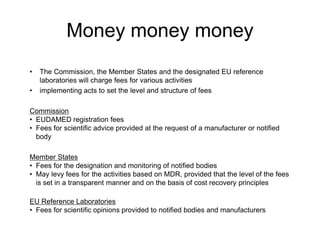 Money money money
• The Commission, the Member States and the designated EU reference
laboratories will charge fees for various activities
• implementing acts to set the level and structure of fees
Commission
• EUDAMED registration fees
• Fees for scientific advice provided at the request of a manufacturer or notified
body
Member States
• Fees for the designation and monitoring of notified bodies
• May levy fees for the activities based on MDR, provided that the level of the fees
is set in a transparent manner and on the basis of cost recovery principles
EU Reference Laboratories
• Fees for scientific opinions provided to notified bodies and manufacturers
 