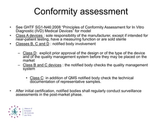 Conformity assessment
• See GHTF SG1-N46:2008 “Principles of Conformity Assessment for In Vitro
Diagnostic (IVD) Medical Devices” for model
• Class A devices : sole responsibility of the manufacturer, except if intended for
near-patient testing, have a measuring function or are sold sterile
• Classes B, C and D : notified body involvement
– Class D: explicit prior approval of the design or of the type of the device
and of the quality management system before they may be placed on the
market
– Class B and C devices : the notified body checks the quality management
system
• Class C: in addition of QMS notified body check the technical
documentation of representative samples.
• After initial certification, notified bodies shall regularly conduct surveillance
assessments in the post-market phase.
 