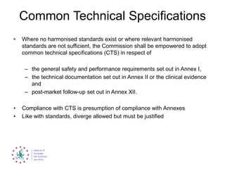 Common Technical Specifications
• Where no harmonised standards exist or where relevant harmonised
standards are not sufficient, the Commission shall be empowered to adopt
common technical specifications (CTS) in respect of
– the general safety and performance requirements set out in Annex I,
– the technical documentation set out in Annex II or the clinical evidence
and
– post-market follow-up set out in Annex XII.
• Compliance with CTS is presumption of compliance with Annexes
• Like with standards, diverge allowed but must be justified
 