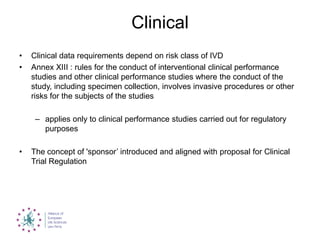 Clinical
• Clinical data requirements depend on risk class of IVD
• Annex XIII : rules for the conduct of interventional clinical performance
studies and other clinical performance studies where the conduct of the
study, including specimen collection, involves invasive procedures or other
risks for the subjects of the studies
– applies only to clinical performance studies carried out for regulatory
purposes
• The concept of 'sponsor‟ introduced and aligned with proposal for Clinical
Trial Regulation
 