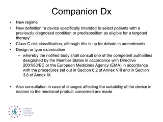 Companion Dx
• New regime
• New definition “a device specifically intended to select patients with a
previously diagnosed condition or predisposition as eligible for a targeted
therapy”
• Class C risk classification, although this is up for debate in amendments
• Design or type examination
– whereby the notified body shall consult one of the competent authorities
designated by the Member States in accordance with Directive
2001/83/EC or the European Medicines Agency (EMA) in accordance
with the procedures set out in Section 6.2 of Annex VIII and in Section
3.6 of Annex IX.
• Also consultation in case of changes affecting the suitability of the device in
relation to the medicinal product concerned are made
 