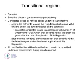 Transitional regime
• Complex
• Sunshine clause – you can comply prospectively
• Certificates issued by notified bodies under old IVD directive
– prior to the entry into force of this Regulation shall remain valid
until the end of the period indicated on the certificate
• except for certificates issued in accordance with Annex VI of
Directive 98/79/EC which shall become void at the latest two
years after the date of application of this Regulation.
– after the entry into force of this Regulation shall become void at
the latest two years after the date of application of this
Regulation.
• ALL notified bodies will be decertified and have to be recertified
under new requirements during transition period
 