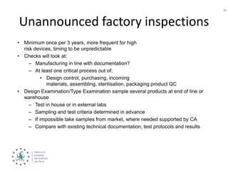 Unannounced factory inspections
• Minimum once per 3 years, more frequent for high
risk devices, timing to be unpredictable
• Checks will look at:
– Manufacturing in line with documentation?
– At least one critical process out of:
• Design control, purchasing, incoming
materials, assembling, sterilisation, packaging product QC
• Design Examination/Type Examination sample several products at end of line or
warehouse
– Test in house or in external labs
– Sampling and test criteria determined in advance
– If impossible take samples from market, where needed supported by CA
– Compare with existing technical documentation, test protocols and results
51
 