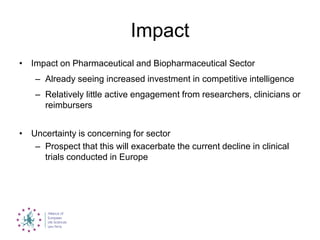 Impact
• Impact on Pharmaceutical and Biopharmaceutical Sector
– Already seeing increased investment in competitive intelligence
– Relatively little active engagement from researchers, clinicians or
reimbursers
• Uncertainty is concerning for sector
– Prospect that this will exacerbate the current decline in clinical
trials conducted in Europe
 