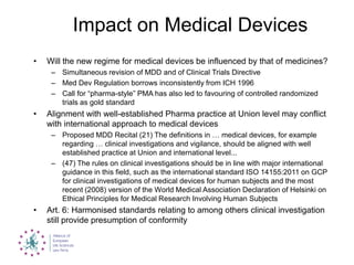 Impact on Medical Devices
• Will the new regime for medical devices be influenced by that of medicines?
– Simultaneous revision of MDD and of Clinical Trials Directive
– Med Dev Regulation borrows inconsistently from ICH 1996
– Call for “pharma-style” PMA has also led to favouring of controlled randomized
trials as gold standard
• Alignment with well-established Pharma practice at Union level may conflict
with international approach to medical devices
– Proposed MDD Recital (21) The definitions in … medical devices, for example
regarding … clinical investigations and vigilance, should be aligned with well
established practice at Union and international level...
– (47) The rules on clinical investigations should be in line with major international
guidance in this field, such as the international standard ISO 14155:2011 on GCP
for clinical investigations of medical devices for human subjects and the most
recent (2008) version of the World Medical Association Declaration of Helsinki on
Ethical Principles for Medical Research Involving Human Subjects
• Art. 6: Harmonised standards relating to among others clinical investigation
still provide presumption of conformity
 