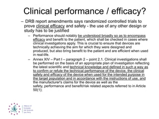Clinical performance / efficacy?
– DRB report amendments says randomized controlled trials to
prove clinical efficacy and safety - the use of any other design or
study has to be justified
– Performance should notably be understood broadly so as to encompass
efficacy and benefit to the patient, which shall be checked in cases where
clinical investigations apply. This is crucial to ensure that devices are
technically achieving the aim for which they were designed and
produced, but also bring benefit to the patient and are efficient when used
in real-life.
– Annex XIV – Part I – paragraph 2 – point 2.1. Clinical investigations shall
be performed on the basis of an appropriate plan of investigation reflecting
the latest scientific and technical knowledge and defined in such a way as
to confirm or refute the technical performance of the device, the clinical
safety and efficacy of the device when used for the intended purpose in
the target population and in accordance with the instructions of use, and
the manufacturer's claims for the device as well as the
safety, performance and benefit/risk related aspects referred to in Article
50(1);
 