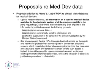Proposals re Med Dev data
• Proposed addition to Article 53(2a) of MDR re clinical trials database
for medical devices
– Upon a reasoned request, all information on a specific medical device
available in the electronic system shall be made accessible to the
party requesting it, save where the confidentiality of all or parts of the
information is justified on any of the following grounds:
(a) protection of personal data …;
(b) protection of commercially sensitive information; and
(c) effective supervision of the conduct of the clinical investigation by the
Member State(s) concerned.
– See also proposed Recital (37): Adequate levels of access for the public
and healthcare professionals to those parts of Eudamed's electronic
systems which provide key information on medical devices that may pose
a risk to public health and safety is essential. Where such access is
limited, it should be possible, upon a reasoned request, to disclose
existing information for medical devices, unless the limitation of access is
justified on grounds of confidentiality.
 