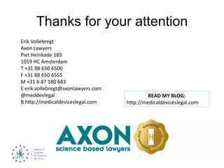 Thanks for your attention
Erik Vollebregt
Axon Lawyers
Piet Heinkade 183
1019 HC Amsterdam
T +31 88 650 6500
F +31 88 650 6555
M +31 6 47 180 683
E erik.vollebregt@axonlawyers.com
@meddevlegal
B http://medicaldeviceslegal.com
READ MY BLOG:
http://medicaldeviceslegal.com
 
