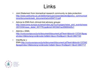 Links
• Joint Statement from biomedical research community re data protection:
http://www.wellcome.ac.uk/stellent/groups/corporatesite/@policy_communicat
ions/documents/web_document/wtvm054713.pdf
• Advice to EMA from clinical-trial advisory groups:
http://www.ema.europa.eu/ema/index.jsp?curl=pages/news_and_events/news
/2013/04/news_detail_001778.jsp&mid=WC0b01ac058004d5c1
• AbbVie v EMA:
http://curia.europa.eu/juris/document/document.jsf?text=&docid=137241&pag
eIndex=0&doclang=en&mode=lst&dir=&occ=first&part=1&cid=3667720
• InterMune v
EMA:http://curia.europa.eu/juris/document/document.jsf?text=&docid=137242
&pageIndex=0&doclang=en&mode=lst&dir=&occ=first&part=1&cid=3667717
 