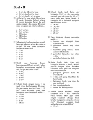 Soal - B
c 1 m/s dan 0,2 m/s ke barat
d 0,2 m/s dan 1 m/s ke timur
e 0,5 m/s dan 0,5 m/s ke utara
20) Ari berlari ke barat sejauh 8 km selama
20 menit. Kemudian berhenti selama
20 menit, kemudian berlari ke arah
selatan sejauh 6 km selama 20 menit,
maka kecepatan rata-rata Ari adalah …
a 6,67 km/jam
b 9,33 km/jam
c 10 km/jam
d 12 km/jam
e 14 km/jam
21) Sebuah mobil mula-mula diam, setelah
bergerak selama 6 sekon kecepatanya
menjadi 30 m/s. maka percepatan
benda tersebuta adalah …
a 2 m/s
b 3 m/s
c 4 m/s
d 5 m/s
e 6 m/s
22) Mobil yang bergerak dengan
kecepatan awal 15 m/s, setelah 5 sekon
kemudian kecepatannya menjadi 30
m/s. Berapa percepatan benda?
a 1 m/s2
b 4 m/s2
c 2 m/s2
d 5 m/s2
e 3 m/s2
23) Sebuah benda dengan massa 1 kg,
jatuh bebas dari ketinggian 20 meter.
Jika percepatan gravitasi bumi = 10
m/s2
, maka kecepatan benda pada
ketinggian tepat diatas tanah adalah ....
a 25 m/s
b 10 m/s
c 20 m/s
d 5 m/s
e 15 m/s
24) Sebuah benda jatuh bebas dari
ketinggian 21,25 m. Jika percepatan
gravitasi bumi di tempat itu 10 m/s2
,
maka pada saat benda berada di
ketinggian 10 m dari tanah kecepatan
benda tersebut adalah . . .
a 10 ms-1
b 20,6 ms-1
c 15 ms-1
d 25 ms-1
e 20 ms-1
25) Yang dimaksud dengan percepatan
adalah ....
a lintasan yang ditempuh dalam
waktu tertentu
b perubahan lintasan tiap satuan
waktu
c kecepatan yang dimiliki benda
dalam waktu tertentu
d perubahan kecepatan tiap satuan
waktu
e perubahan lintasan tiap detik
26) Suatu benda jatuh bebas dari
ketinggian tertentu ke tanah. Apabila
gesekan dengan udara diabaikan,
kecepatan benda pada saat mengenai
tanah ditentukan oleh . . .
a percepatan gravitasi bumi dan
massa benda
b waktu jatuh yang dibutuhkan dan
berat benda
c ketinggian benda yang jatuh dan
gravitasi bumi
d luas permukaan benda
e massa dan ketinggiannya
27) Sebuah benda bergerak dengan
kecepatan awal 5 m/s. Kemudian
benda tersebut diberi gaya searah
dengan kecepatan sehingga benda
tersebut mengalami percepatan sebesar
3m/s2
. hitunglah kecepatan benda
setelah bergerak sejauh 100 m?
a 15 m/s
 