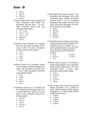 Soal - B
b 50 m/s
c 20 m/s
d 150 m/s
e 25 m/s
28) Dari sebuah menara yang tingginya 50
meter dilepaskan suatu benda. Jika
percepatan gravitasi bumi = 10 m/s2
,
maka kecepatan benda pada saat
mencapai tanah adalah ....
a 510 m/s
b 5100 m/s
c 520 m/s
d 1000 m/s
e 10 m/s
29) Sebuah mobil bergerak dari keadaan
diam dan mencapai kecepatan 60 m/s
selama waktu 10 sekon. Percepatan
rata-rata mobil tersebut adalah ....
a 2 ms-2
b 3 ms-2
c 4 ms-2
d 5 ms-2
e 6 ms-2
30) Massa benda 0,4 kg dilempar vertikal
ke atas hingga mencapai ketinggian 20
meter. Jika percepatan gravitasi bumi
= 10 m/s2
, maka kecepatan awal benda
yang dilempar adalah ….
a 2 m/s
b 20 m/s
c 4 m/s
d 40 m/s
e 5 m/s
31) Misalkan jarak kota A - B adalah 320
km. Sebuah kereta berangkat dari kota
A pukul 08.00 dan sampai di kota B
pukul 12.00. Kecepatan rata-rata bus
tersebut adalah ....
a 12,5 m/s
b 20 m/s
c 15 m/s
d 22,5 m/s
e 25 m/s
32) Sebongkah batu yang massanya 8 kg,
dilepaskan dari ketinggian 100 m dari
permukaan tanah. Apabila percepatan
gravitasi bumi = 10 ms-2
, kecepatan
bongkahan batu tatkala melewati titik
yang berada pada ketinggian 20 meter
dari permukaan tanah adalah ....
a 40 m/s
b 160 m/s
c 80 m/s
d 200 m/s
e 120 m/s
33) Pengendara mobil melakukan pengereman
dengan perlambatan tetap. Kelajuan mobil
berkurang dari 25 m/s menjadi 15 m/s
setelah menempuh jarak 100 m. jika mobil
terus diperlambat dengan pengereman,
berapa jauh lagi mobil tersebut akan
bergerak …
a 25 m d. 100 m
b 56,25 m e. 150 m
c 75 m
34) Benda yang massanya 1 kg berada di
tempat yang tingginya 10 m, kemudian
benda tersebut jatuh bebas. Jika telah
menempuh jarak 5 meter, maka
kecepatan benda tersebut adalah ….
a 10 m/s
b 32,5 m/s
c 15 m/s
d 12,5 m/s
e 20 m/s
35) Dari tempat yang sama Bisma berlari
dengan kecepatan 2 m/s, setelah 10
sekon Jeddy mengejar Syafiq dengan
kecepatan 6 m/s, maka Syafiq terkejar
setelah berlari sejauh … .
a 2 sekon
b 3 sekon
c 4 sekon
d 5 sekon
e 6 sekon
 