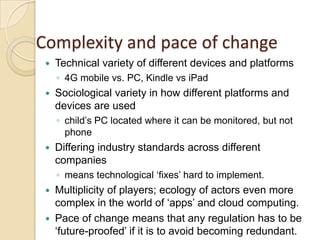 Complexity and pace of change
    Technical variety of different devices and platforms
     ◦ 4G mobile vs. PC, Kindle vs iPad
    Sociological variety in how different platforms and
     devices are used
     ◦ child‟s PC located where it can be monitored, but not
       phone
    Differing industry standards across different
     companies
     ◦ means technological „fixes‟ hard to implement.
  Multiplicity of players; ecology of actors even more
   complex in the world of „apps‟ and cloud computing.
  Pace of change means that any regulation has to be
   „future-proofed‟ if it is to avoid becoming redundant.
 