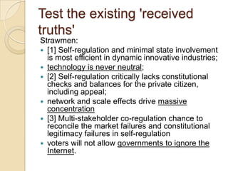 Test the existing 'received
truths'
Strawmen:
 [1] Self-regulation and minimal state involvement
  is most efficient in dynamic innovative industries;
 technology is never neutral;
 [2] Self-regulation critically lacks constitutional
  checks and balances for the private citizen,
  including appeal;
 network and scale effects drive massive
  concentration
 [3] Multi-stakeholder co-regulation chance to
  reconcile the market failures and constitutional
  legitimacy failures in self-regulation
 voters will not allow governments to ignore the
  Internet.
 