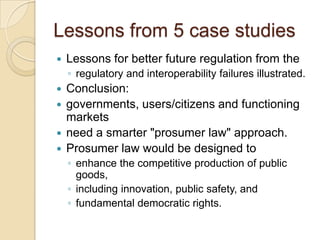 Lessons from 5 case studies
   Lessons for better future regulation from the
    ◦ regulatory and interoperability failures illustrated.
   Conclusion:
   governments, users/citizens and functioning
    markets
   need a smarter "prosumer law" approach.
   Prosumer law would be designed to
    ◦ enhance the competitive production of public
      goods,
    ◦ including innovation, public safety, and
    ◦ fundamental democratic rights.
 
