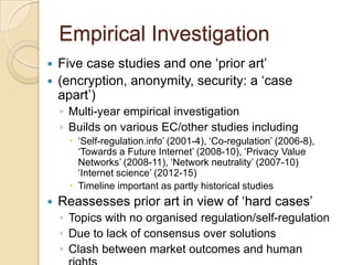 Empirical Investigation
 Five case studies and one „prior art‟
 (encryption, anonymity, security: a „case
  apart‟)
    ◦ Multi-year empirical investigation
    ◦ Builds on various EC/other studies including
      „Self-regulation.info‟ (2001-4), „Co-regulation‟ (2006-8),
       „Towards a Future Internet‟ (2008-10), „Privacy Value
       Networks‟ (2008-11), „Network neutrality‟ (2007-10)
       „Internet science‟ (2012-15)
      Timeline important as partly historical studies
   Reassesses prior art in view of „hard cases‟
    ◦ Topics with no organised regulation/self-regulation
    ◦ Due to lack of consensus over solutions
    ◦ Clash between market outcomes and human
 