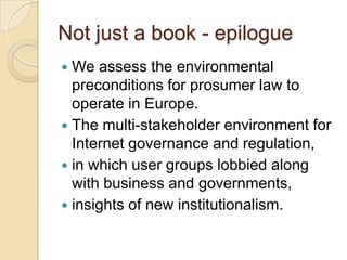 Not just a book - epilogue
 We assess the environmental
  preconditions for prosumer law to
  operate in Europe.
 The multi-stakeholder environment for
  Internet governance and regulation,
 in which user groups lobbied along
  with business and governments,
 insights of new institutionalism.
 