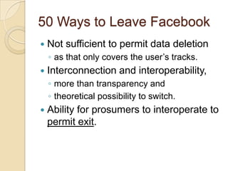 50 Ways to Leave Facebook
   Not sufficient to permit data deletion
    ◦ as that only covers the user‟s tracks.
   Interconnection and interoperability,
    ◦ more than transparency and
    ◦ theoretical possibility to switch.
   Ability for prosumers to interoperate to
    permit exit.
 