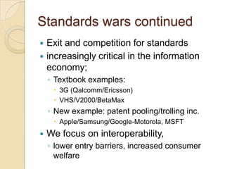 Standards wars continued
 Exit and competition for standards
 increasingly critical in the information
  economy;
    ◦ Textbook examples:
      3G (Qalcomm/Ericsson)
      VHS/V2000/BetaMax
    ◦ New example: patent pooling/trolling inc.
      Apple/Samsung/Google-Motorola, MSFT
   We focus on interoperability,
    ◦ lower entry barriers, increased consumer
      welfare
 