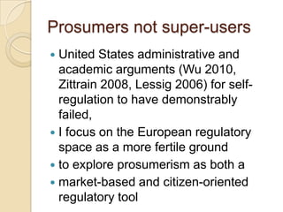 Prosumers not super-users
 United States administrative and
  academic arguments (Wu 2010,
  Zittrain 2008, Lessig 2006) for self-
  regulation to have demonstrably
  failed,
 I focus on the European regulatory
  space as a more fertile ground
 to explore prosumerism as both a
 market-based and citizen-oriented
  regulatory tool
 
