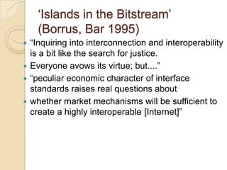 „Islands in the Bitstream‟
    (Borrus, Bar 1995)
 “Inquiring into interconnection and interoperability
  is a bit like the search for justice.
 Everyone avows its virtue; but....”
 “peculiar economic character of interface
  standards raises real questions about
 whether market mechanisms will be sufficient to
  create a highly interoperable [Internet]”
 