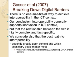 Gasser et al (2007)
      Breaking Down Digital Barriers
 There is no one-size-fits-all way to achieve
  interoperability in the ICT context.
 Our conclusion: interoperability generally
  supports innovation in ICT context,
 but that the relationship between the two is
  highly complex and fact-specific.
 We conclude also that the best path to
  interoperability
    ◦ depends greatly upon context and which
      subsidiary goals matter most
        cyber.law.harvard.edu/publications/2007/Breaking_Down_Digital
         _Barriers
 