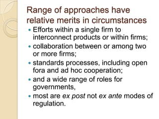 Range of approaches have
relative merits in circumstances
 Efforts within a single firm to
  interconnect products or within firms;
 collaboration between or among two
  or more firms;
 standards processes, including open
  fora and ad hoc cooperation;
 and a wide range of roles for
  governments,
 most are ex post not ex ante modes of
  regulation.
 