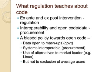 What regulation teaches about
code
 Ex ante and ex post intervention -
  regulation
 Interoperability and open code/data -
  procurement
 A biased policy towards open code –
    ◦ Data open to mash-ups (govt)
    ◦ Systems interoperable (procurement)
    ◦ Use of alternatives to market leader (e.g.
      Linux)
    ◦ But not to exclusion of average users
 
