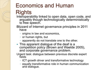 Economics and Human
Rights
Interoperability linked to open data, open code, and
  arguably though technologically deterministically
  to free speech.
Blizzard of Internet governance principles in 2011
  have
    ◦ origins in law and economics,
    ◦ or human rights, but
    ◦ apparently do not translate one to the other.
   This apparent dialogue of the deaf is a
    competition policy (Brown and Waelde 2005),
    and corporate governance problem.
Urgent task: dialogue between previous discrete expert
  fields
  ◦ ICT growth driver and transformative technology
  ◦ equally transformative role in human communication
     and dialogue.
 