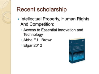 Recent scholarship
   Intellectual Property, Human Rights
    And Competition:
    ◦ Access to Essential Innovation and
      Technology
    ◦ Abbe E.L. Brown
    ◦ Elgar 2012
 