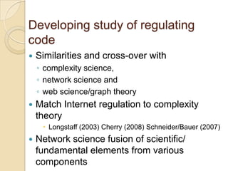 Developing study of regulating
code
   Similarities and cross-over with
    ◦ complexity science,
    ◦ network science and
    ◦ web science/graph theory
   Match Internet regulation to complexity
    theory
      Longstaff (2003) Cherry (2008) Schneider/Bauer (2007)
   Network science fusion of scientific/
    fundamental elements from various
    components
 
