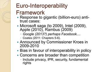 Euro-Interoperability
Framework
 Response to gigantic (billion-euro) anti-
  trust cases:
 Microsoft saga (to 2009), Intel (2009),
  Apple (2010), Rambus (2009)
    ◦ Google (2013?) perhaps Facebook....
    ◦ Coates (2011: Chapters 5-6).
   Announced by Commissioner Kroes in
    2009-2010
   Bias in favour of interoperability in policy
   Concerns are broader than competition
    ◦ Include privacy, IPR, security, fundamental
      rights
 