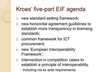 Kroes‟ five-part EIF agenda
1.   new standard setting framework;
2.   new horizontal agreement guidelines to
     establish more transparency in licensing
     standards;
3.   common framework for ICT
     procurement;
4.   new „European Interoperability
     Framework‟;
5.   intervention in competition cases to
     establish a principle of interoperability,
     ◦ including via ex ante requirements.
 